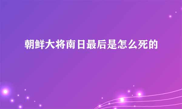 朝鲜大将南日最后是怎么死的