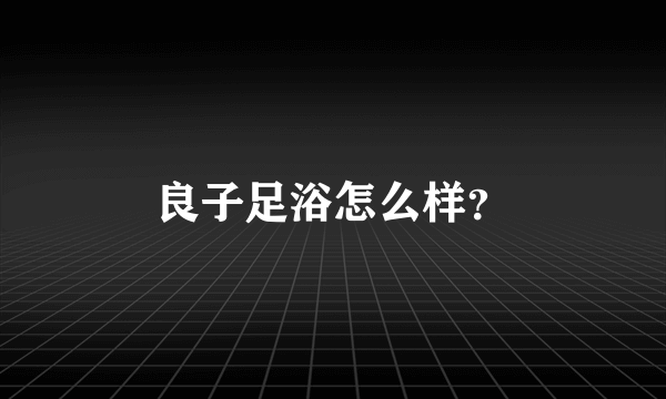 良子足浴怎么样？