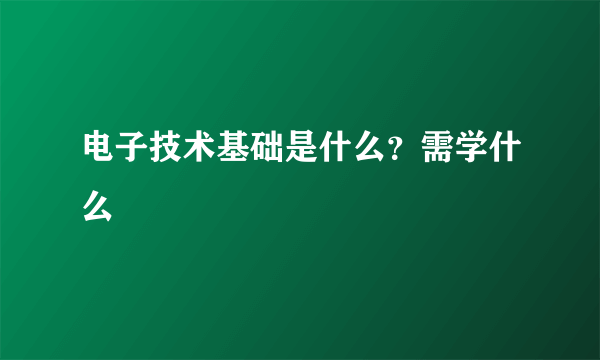 电子技术基础是什么？需学什么