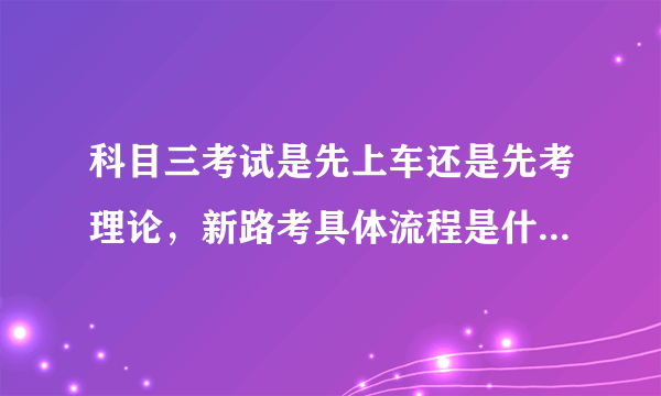 科目三考试是先上车还是先考理论，新路考具体流程是什么？谁考了 告诉我一下 谢谢？？