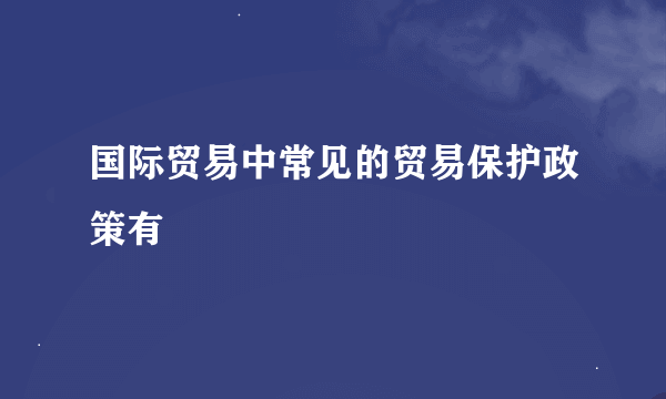 国际贸易中常见的贸易保护政策有