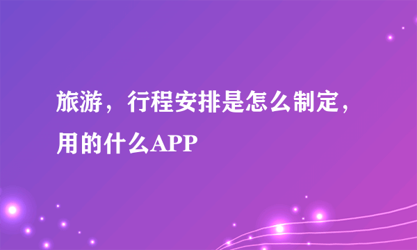 旅游，行程安排是怎么制定，用的什么APP