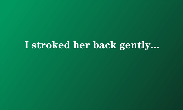 I stroked her back gently consoling her until she'd cried herself out.