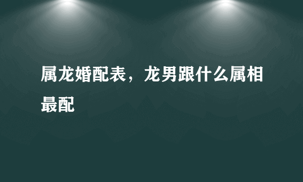 属龙婚配表，龙男跟什么属相最配