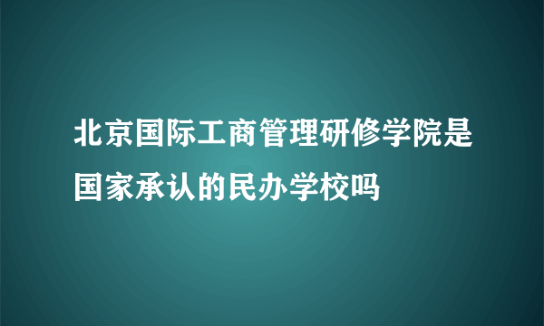 北京国际工商管理研修学院是国家承认的民办学校吗