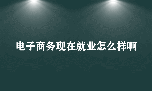 电子商务现在就业怎么样啊