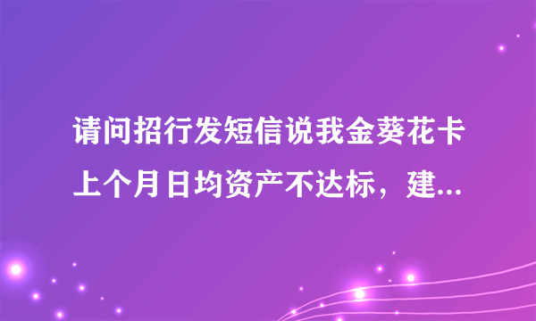 请问招行发短信说我金葵花卡上个月日均资产不达标，建议降级，如果我不降级可以吗