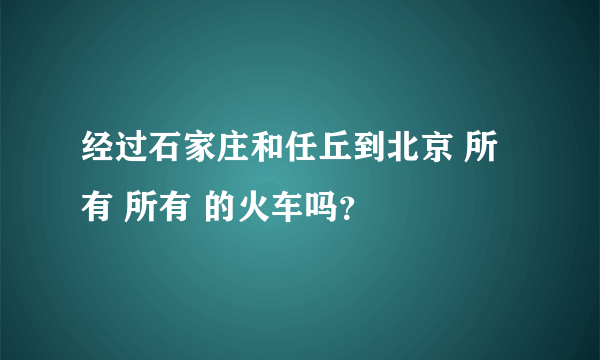 经过石家庄和任丘到北京 所有 所有 的火车吗？