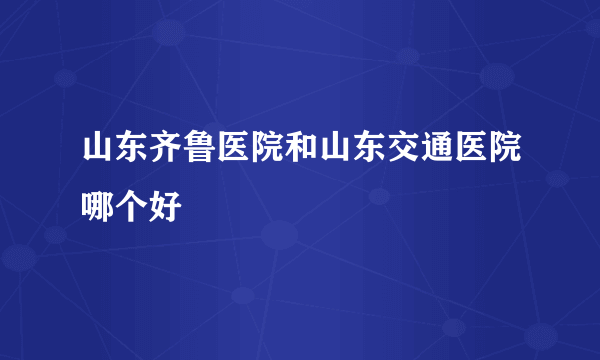 山东齐鲁医院和山东交通医院哪个好