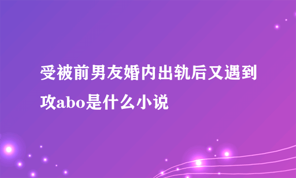 受被前男友婚内出轨后又遇到攻abo是什么小说