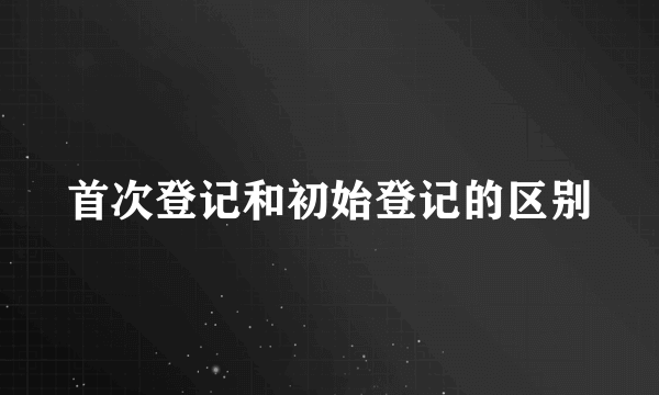 首次登记和初始登记的区别