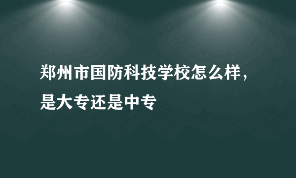 郑州市国防科技学校怎么样，是大专还是中专