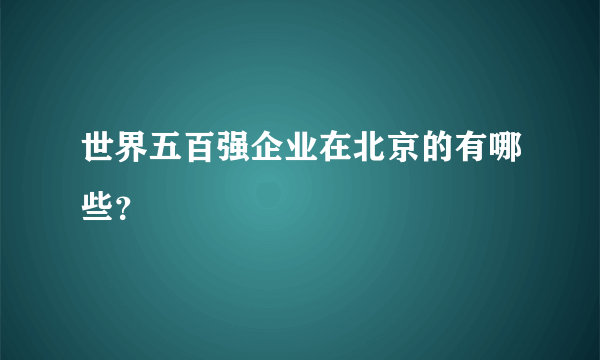 世界五百强企业在北京的有哪些？