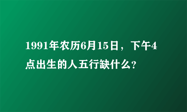 1991年农历6月15日，下午4点出生的人五行缺什么？