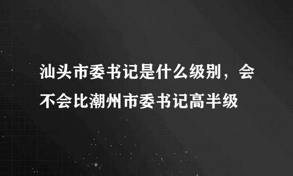 汕头市委书记是什么级别，会不会比潮州市委书记高半级