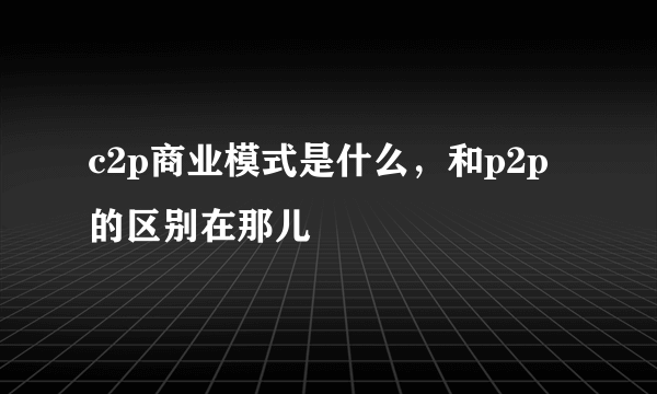 c2p商业模式是什么，和p2p的区别在那儿