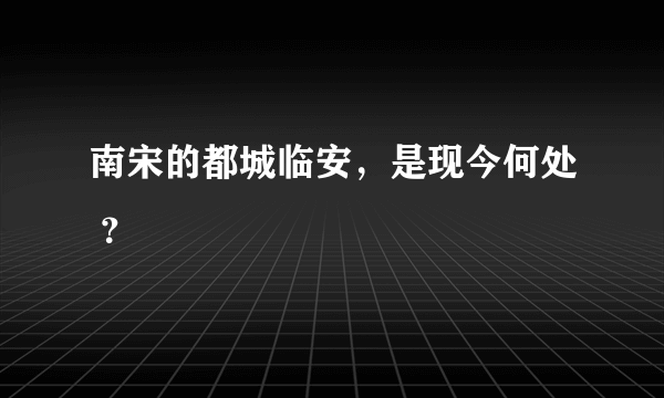 南宋的都城临安，是现今何处 ？