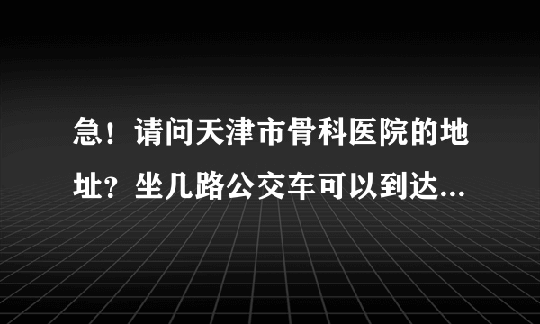 急！请问天津市骨科医院的地址？坐几路公交车可以到达？谢谢！