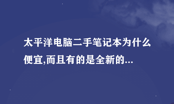 太平洋电脑二手笔记本为什么便宜,而且有的是全新的...