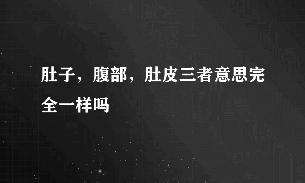 肚子，腹部，肚皮三者意思完全一样吗