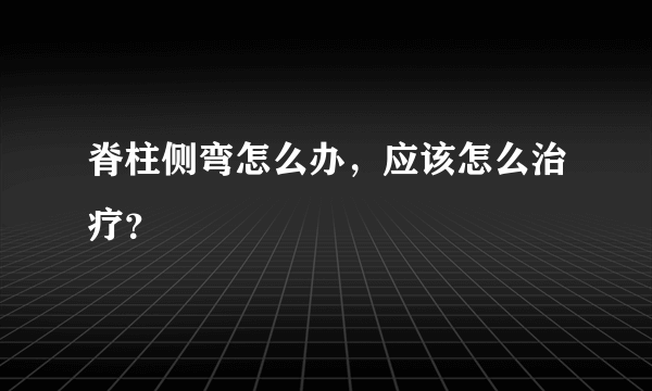 脊柱侧弯怎么办，应该怎么治疗？