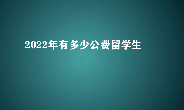 2022年有多少公费留学生