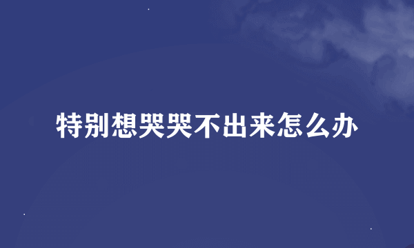 特别想哭哭不出来怎么办