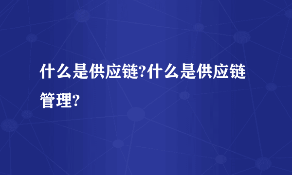 什么是供应链?什么是供应链管理?