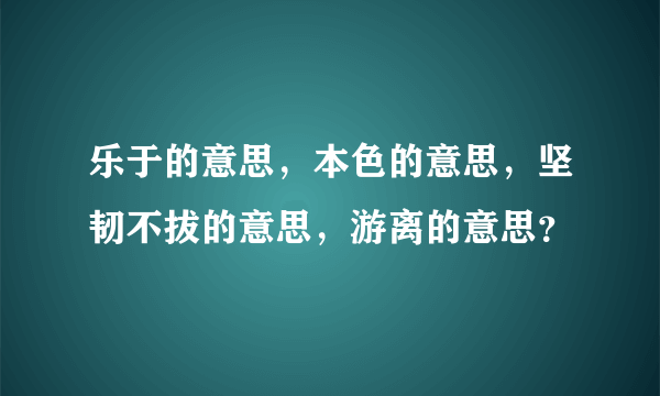 乐于的意思，本色的意思，坚韧不拔的意思，游离的意思？