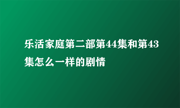 乐活家庭第二部第44集和第43集怎么一样的剧情