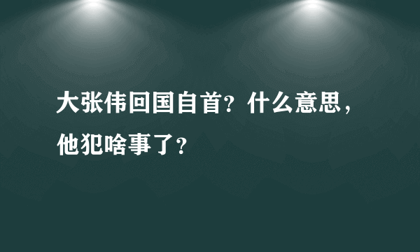 大张伟回国自首？什么意思，他犯啥事了？