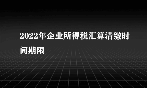 2022年企业所得税汇算清缴时间期限