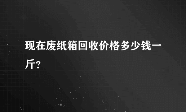 现在废纸箱回收价格多少钱一斤？