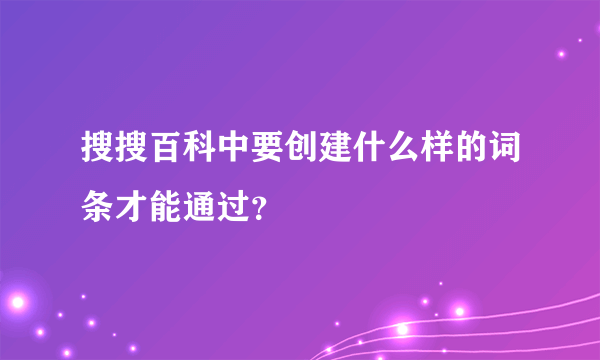 搜搜百科中要创建什么样的词条才能通过？