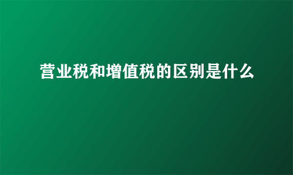 营业税和增值税的区别是什么