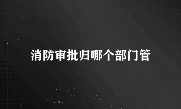 消防审批归哪个部门管