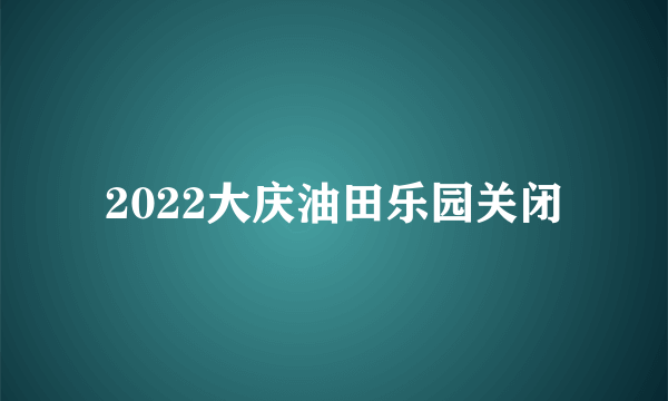 2022大庆油田乐园关闭