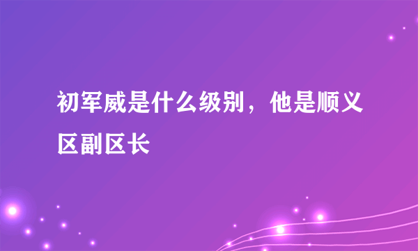 初军威是什么级别，他是顺义区副区长