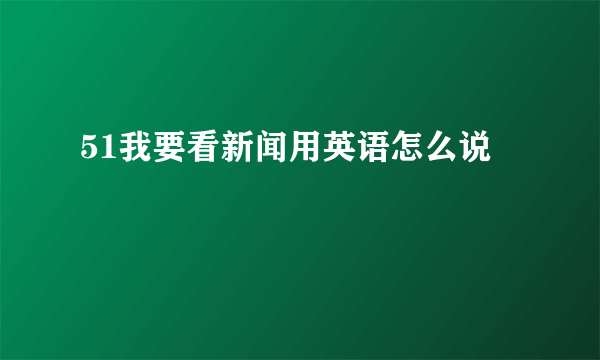 51我要看新闻用英语怎么说