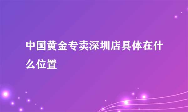 中国黄金专卖深圳店具体在什么位置