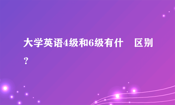 大学英语4级和6级有什麼区别？