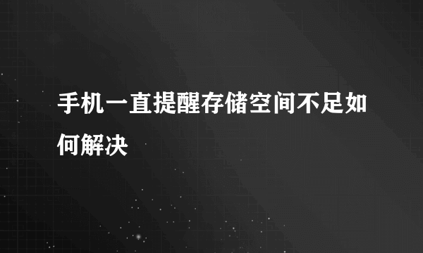 手机一直提醒存储空间不足如何解决