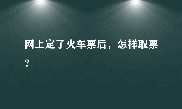 网上定了火车票后，怎样取票？