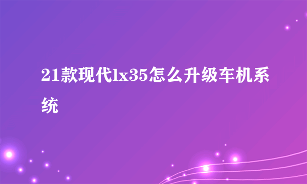 21款现代lx35怎么升级车机系统