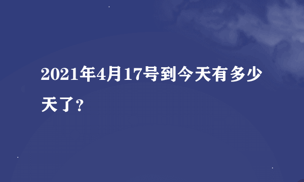 2021年4月17号到今天有多少天了？