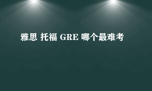 雅思 托福 GRE 哪个最难考