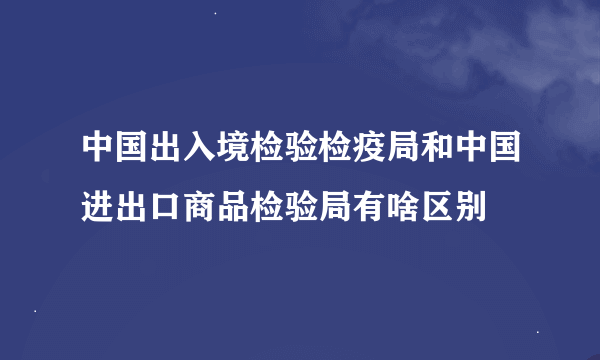 中国出入境检验检疫局和中国进出口商品检验局有啥区别