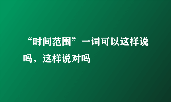 “时间范围”一词可以这样说吗，这样说对吗