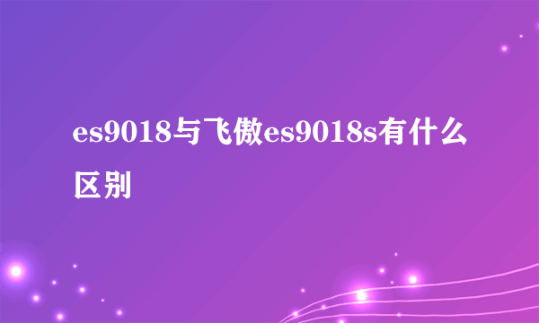 es9018与飞傲es9018s有什么区别