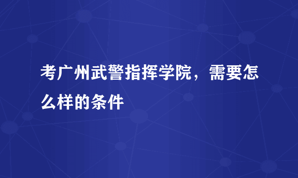 考广州武警指挥学院，需要怎么样的条件